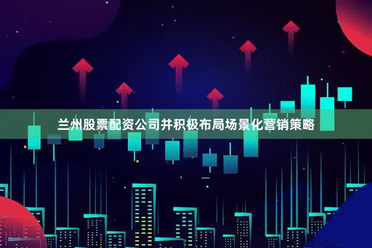 兰州股票配资公司并积极布局场景化营销策略
