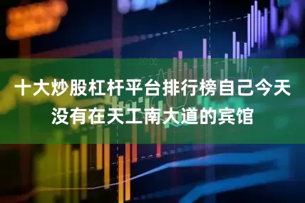 十大炒股杠杆平台排行榜自己今天没有在天工南大道的宾馆