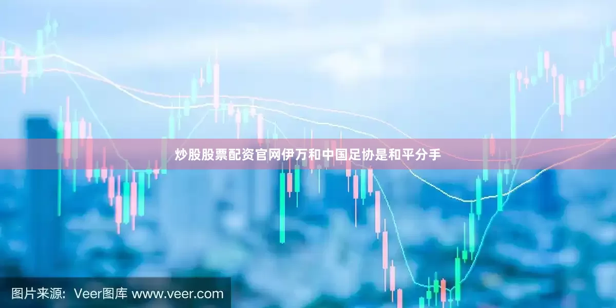 炒股股票配资官网伊万和中国足协是和平分手