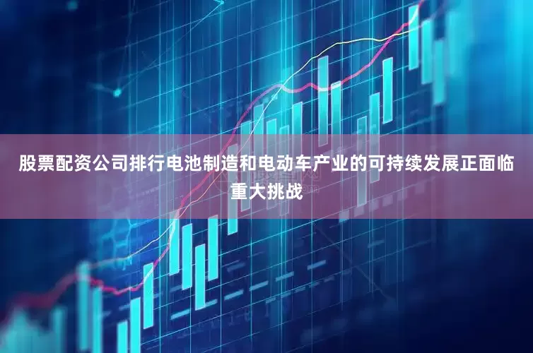 股票配资公司排行电池制造和电动车产业的可持续发展正面临重大挑战