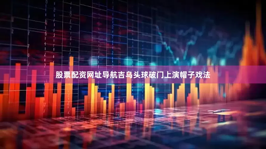 股票配资网址导航吉乌头球破门上演帽子戏法