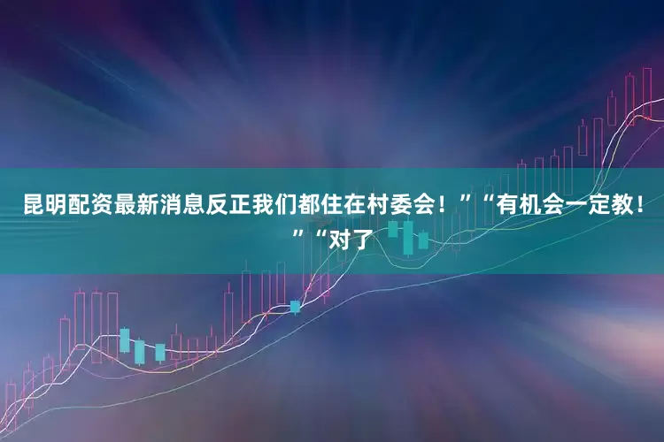 昆明配资最新消息反正我们都住在村委会！”“有机会一定教！”“对了