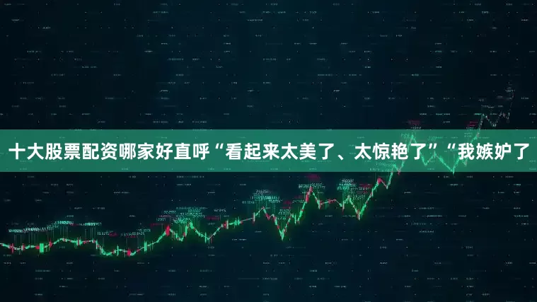 十大股票配资哪家好直呼“看起来太美了、太惊艳了”“我嫉妒了