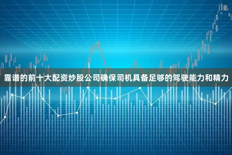 靠谱的前十大配资炒股公司确保司机具备足够的驾驶能力和精力