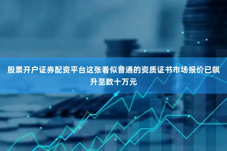 股票开户证券配资平台这张看似普通的资质证书市场报价已飙升至数十万元